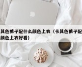 卡其色裤子配什么颜色上衣（卡其色裤子配什么颜色上衣好看）