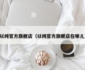 以纯官方旗舰店（以纯官方旗舰店在哪儿）