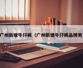 广州新塘牛仔裤（广州新塘牛仔裤品牌男）