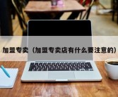 加盟专卖（加盟专卖店有什么要注意的）