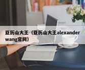 亚历山大王（亚历山大王alexanderwang官网）