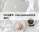 h什么牌子（chermaskaeth什么牌子）