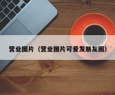 营业图片（营业图片可爱发朋友圈）