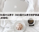 hk是什么牌子（hkh是什么牌子的护肤品,好用吗）