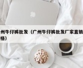 广州牛仔裤批发（广州牛仔裤批发厂家直销及价格）